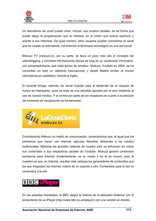 Un televidente de Joost puede crear, incluso, sus propios canales, de tal forma que
puede elegir la programación que le interesa, en el orden que estima oportuno y
acorde a sus intereses. De igual manera, otros usuarios pueden conectarse al canal
que ha creado un televidente, convirtiendo el fenómeno tecnológico en una red social.


Mobuzz TV (mobuzz.tv), por su parte, se lleva un poco más allá el concepto del
videoblogging, y convierte informaciones típicas de blog en un combinado informativo,
con presentadores/as que nada tienen de amateur. Mobuzz, fundado en 2004, se ha
convertido en todo un referente internacional, y desde Madrid emiten al mundo
informativos en castellano, francés e inglés.


El reciente fichaje, además, de Javier Capitán para el desarrollo de un espacio de
humor es interesante, pues se trata de una decidida apuesta por el ocio mediante el
uso de nuevos medios. Y el control por parte de los receptores en cuanto a la elección
del momento de visualización es fundamental.




Considerando Mobuzz un medio de comunicación, comprobamos que, al igual que los
periódicos que nacen con Internet, ejecutan filosofías diferentes a los medios
tradicionales. Mientras las grandes cadenas de nuestro país se esfuerzan en volcar
sus contenidos a sus respectivos canales de Youtube, Mobuzz genera contenidos
exclusivos para Internet. Evidentemente, es su medio y en él se mueve, pero la
cuestión es que, en Internet, resultan más valiosos los generadores de contenidos que
los que traspasan los mismos vídeos de un soporte a otro. Contenidos para la red vs
contenidos a la red.




En las pasadas Navidades, la BBC alegró la historia de la televisión británica con el
lanzamiento de su iPlayer (http://www.bbc.co.uk/iplayer/) con una versión en directo.

______________________________________________________________________
Asociación Nacional de Empresas de Internet, ANEI                 111
 