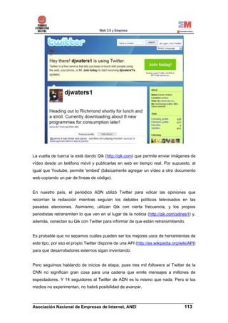 La vuelta de tuerca la está dando Qik (http://qik.com) que permite enviar imágenes de
vídeo desde un teléfono móvil y publicarlas en web en tiempo real. Por supuesto, al
igual que Youtube, permite 'embed' (básicamente agregar un vídeo a otro documento
web copiando un par de líneas de código).


En nuestro país, el periódico ADN utilizó Twitter para volcar las opiniones que
recorrían la redacción mientras seguían los debates políticos televisados en las
pasadas elecciones. Asimismo, utilizan Qik con cierta frecuencia, y los propios
periodistas retransmiten lo que ven en el lugar de la noticia (http://qik.com/adnes1) y,
además, conectan su Qik con Twitter para informar de que están retransmitiendo.


Es probable que no sepamos cuáles pueden ser los mejores usos de herramientas de
este tipo, por eso el propio Twitter dispone de una API (http://es.wikipedia.org/wiki/API)
para que desarrolladores externos sigan inventando.


Pero seguimos hablando de inicios de etapa, pues tres mil followers al Twitter de la
CNN no significan gran cosa para una cadena que emite mensajes a millones de
espectadores. Y 14 seguidores al Twitter de ADN es lo mismo que nada. Pero si los
medios no experimentan, no habrá posibilidad de avanzar.


______________________________________________________________________
Asociación Nacional de Empresas de Internet, ANEI                 113
 