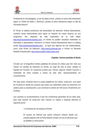 Finalizando el microblogging, un par de ideas al aire: ¿Acaso no sería más interesante
seguir un Twitter de Pedro J. Ramírez? ¿Acaso no sería valiosísimo seguir un Qik de
Fernando Alonso?


El Terrat, la célebre productora del presentador de televisión Andreu Buenafuente,
combina varias herramientas para lograr un impacto de mayor alcance en sus
programas.     Así,   disponen     de      web   corporativa    de   su   Late   Night,
http://www.buenafuente.lasexta.com/, en donde se pueden visualizar materiales no
difundidos o descartados. Asimismo, el mismo Andreu Buenafuente tiene un weblog
propio http://andreubuenafuente.com/ , al igual que algunos de sus colaboradores,
como Jordi Évole (‘el follonero’) http://www.jordievole.com o incluso su flamante
Rodolfo Chiquilicuatre, http://www.rodolfo-chikilicuatre.com/


                                                  Capitán, hemos perdido el Norte


Circulan por la blogosfera fuertes pataletas de autores de vídeos que han visto sus
"obras" en canales de televisión en donde, en lugar de citar al autor, añaden el
logotipo de Youtube. En ocasiones sucede que, incluso, algunos medios recurren a
materiales de otros canales a través de esta web, reproduciéndolos sin
consentimiento.


Por esta razón, Antena3 lanzó su propia plataforma de vídeos, tuclip.com, una copia
de Youtube en donde los usuarios que suben sus materiales ceden los derechos a la
cadena para su reproducción y uso comercial a cambio de 100 euros si finalmente son
emitidos.


Los usuarios no acostumbramos a leer las condiciones generales de los sitios web,
pero esta sección de tuclip.com bien merece un vistazo y especial atención al
siguiente punto:


             1.4 Introducción de enlaces al Portal.


             El usuario de Internet que quiera introducir enlaces desde sus
             propias páginas web al Portal deberá cumplir con las condiciones que
             se detallan a continuación:
______________________________________________________________________
Asociación Nacional de Empresas de Internet, ANEI                 114
 