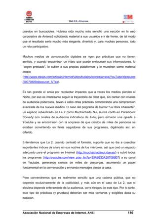 puestos en buscadores. Hubiera sido mucho más sencillo una sección en la web
corporativa de Antena3 solicitando material a sus usuarios e ir de frente, de tal modo
que el resultado sería mucho más elegante, divertido y, para muchas personas, todo
un reto participativo.


Muchos medios de comunicación digitales se rigen por prácticas que no tienen
sentido, y cuando encuentran un vídeo que puede enriquecer sus informaciones, lo
"cogen prestado", lo suben a sus propias plataformas y lo muestran como material
propio
(http://www.elpais.com/articulo/internet/video/bufalos/leones/arrasa/YouTube/elpeputec
/20070809elpepunet_6/Tes).


Es tan grande el ansia por recolectar impactos que a veces los medios pierden el
Norte, por eso es interesante seguir la trayectoria de otros que, sin contar con niveles
de audiencia poderosos, llevan a cabo otras prácticas demostrando una comprensión
avanzada de los nuevos medios. El caso del programa de humor "La Hora Chanante",
un espacio rebautizado en La 2 como Muchachada Nui, nunca contó en Paramount
Comedy con niveles de audiencia indicativos de éxito, pero echaron una ojeada a
Youtube y se encontraron con la sorpresa de que cientos de miles de personas se
estaban convirtiendo en fieles seguidores de sus programas, digámoslo así, en
diferido.


Entendemos que La 2, cuando contrató el formato, suponía que no iba a cosechar
importantes índices de share en sus noches de los miércoles, así que creó un espacio
adecuado para el programa en Internet (http://muchachadanui.rtve.es/) y subió todos
los programas (http://youtube.com/view_play_list?p=35A9E33A207089D7) a su canal
en Youtube, generando cientos de miles de descargas, asumiendo un papel
fundamental en la conversación y enviando mensajes desde la casa.


Pero convendremos que es realmente sencillo que una cadena pública, que no
depende exclusivamente de la publicidad, y más aún en el caso de La 2, que ni
siquiera depende enteramente de la audiencia, corra riesgos de este tipo. Por lo tanto,
este tipo de prácticas (y pruebas) deberían ser más comunes y exigibles dada su
posición.


______________________________________________________________________
Asociación Nacional de Empresas de Internet, ANEI                 116
 