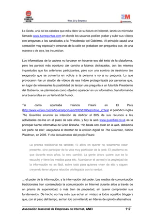 La Sexta, uno de los canales que más claro ve su futuro en Internet, lanzó un microsite
llamado www.tupreguntas.com en donde los usuarios podían grabar y subir sus vídeos
con preguntas a los candidatos a la Presidencia del Gobierno. Al principio causó una
sensación muy especial y personas de la calle se grababan con preguntas que, de una
manera o de otra, les incumbían.


Los informativos de la cadena no tardaron en hacerse eco del éxito de la plataforma,
pero les pareció más oportuno dar cancha a fulanos disfrazados, con las mismas
inquietudes que los anteriores participantes, pero con una sombra de freakismo tan
exagerado que se convertía en noticia a la persona y no a su pregunta. Lo que
provocaron fue un aluvión de vídeos de esa índole protagonizada por personas que,
en lugar de interesarles la posibilidad de lanzar una pregunta a un futurible Presidente
del Gobierno, se planteaban como objetivo aparecer en un informativo, transformando
una buena idea en un festival del humor.


Tal      como         apuntaba        Francis       Pisani         en      El      País
(http://www.elpais.com/articulo/elpcibsem/20051208elpciblse_2/Tes) el periódico inglés
The Guardian anunció su intención de dedicar el 80% de sus recursos a las
actividades on-line en el plazo de seis años, y hoy la web www.guardian.co.uk es la
principal fuente informativa de Gran Bretaña. "No basta con estar en la web, debemos
ser parte de ella", aseguraba el director de la edición digital de The Guardian, Simon
Waldman, en 2005. Y cito textualmente del propio Pisani:


      La prensa tradicional ha tardado 10 años en querer no solamente estar
      presente, sino participar de la vida muy particular de la web. El problema es
      que durante esos años, la web cambió. La gente ahora quiere que se la
      escuche y tiene los medios para ello. Abandonar el control y la propiedad de
      la información no es fácil, sobre todo para quienes viven de ello y siguen
      creyendo tener alguna relación privilegiada con la verdad.


... el poder de la información, y la información del poder. Los medios de comunicación
tradicionales han contemplado la comunicación en Internet durante años a través de
un prisma de superioridad, o más bien de propiedad, sin querer comprender sus
fundamentos. De hecho no hay más que echar un vistazo a todos aquellos bloggers
que, con el paso del tiempo, se han ido convirtiendo en líderes de opinión alternativos

______________________________________________________________________
Asociación Nacional de Empresas de Internet, ANEI                 117
 
