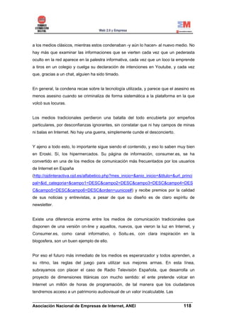 a los medios clásicos, mientras estos condenaban -y aún lo hacen- al nuevo medio. No
hay más que examinar las informaciones que se vierten cada vez que un pederasta
oculto en la red aparece en la palestra informativa, cada vez que un loco la emprende
a tiros en un colegio y cuelga su declaración de intenciones en Youtube, y cada vez
que, gracias a un chat, alguien ha sido timado.


En general, la condena recae sobre la tecnología utilizada, y parece que el asesino es
menos asesino cuando se criminaliza de forma sistemática a la plataforma en la que
volcó sus locuras.


Los medios tradicionales perdieron una batalla del todo encubierta por empeños
particulares, por desconfianzas ignorantes, sin constatar que ni hay campos de minas
ni balas en Internet. No hay una guerra, simplemente cunde el desconcierto.


Y ajeno a todo esto, lo importante sigue siendo el contenido, y eso lo saben muy bien
en Eroski. Sí, los hipermercados. Su página de información, consumer.es, se ha
convertido en una de los medios de comunicación más frecuentados por los usuarios
de Internet en España
(http://ojdinteractiva.ojd.es/alfabetico.php?mes_inicio=&anio_inicio=&titulo=&url_princi
pal=&id_categoria=&campo1=DESC&campo2=DESC&campo3=DESC&campo4=DES
C&campo5=DESC&campo6=DESC&orden=uunicos#) y recibe premios por la calidad
de sus noticias y entrevistas, a pesar de que su diseño es de claro espíritu de
newsletter.


Existe una diferencia enorme entre los medios de comunicación tradicionales que
disponen de una versión on-line y aquellos, nuevos, que vieron la luz en Internet, y
Consumer.es, como canal informativo, o Soitu.es, con clara inspiración en la
blogosfera, son un buen ejemplo de ello.


Por eso el futuro más inmediato de los medios es esperanzador y todos aprenden, a
su ritmo, las reglas del juego para utilizar sus mejores armas. En esta línea,
subrayamos con placer el caso de Radio Televisión Española, que desarrolla un
proyecto de dimensiones titánicas con mucho sentido: el ente pretende volcar en
Internet un millón de horas de programación, de tal manera que los ciudadanos
tendremos acceso a un patrimonio audiovisual de un valor incalculable. Las

______________________________________________________________________
Asociación Nacional de Empresas de Internet, ANEI                 118
 