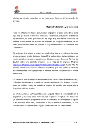 televisiones privadas aguardan, no sin importantes temores, el lanzamiento del
proyecto.


                                             Medios tradicionales y la blogosfera


Hace tres años los medios de comunicación empezaron a fijarse en los blogs como
algo más que diarios de enfermos terminales, y Technorati, el buscador de bitácoras
por excelencia, no podía quedarse fuera del juego. Hoy es bastante común que los
lectores se encuentren con el icono del buscador en cualquier información, de tal
modo que cualquiera puede ver qué dice la blogosfera respecto a la noticia que está
consumiendo.


Sin embargo, de la utilidad al exceso hay una finísima línea, y es realmente frecuente
encontrarnos con la ristra de iconos típica al final o al comienzo de las noticias en los
medios digitales, marcadores sociales, que Microsiervos.com denomina "la Feria de
Sevilla", sobre una acertada anotación en el blog de la empresa 37signals
(http://www.37signals.com/svn/posts/93-its-the-content-not-the-icons) titulada "It's the
content, not the icons" haciendo referencia a los blogs que, para facilitar la subida de
sus informaciones a los agregadores de noticias, colocan una procesión de iconos
junto a ellas.


Si una noticia es susceptible de ser agregada a una plataforma como Menéame, Digg
o Delicious, los lectores se ocuparán de hacerlo, pero la aparición de estos iconos en
todas las noticias, incluso las copiadas y pegadas de agencia, sólo genera ruido y
entorpecen más que ayudan.


De otro lado, el diario La Vanguardia anunció un paso más en la comunicación con la
blogosfera, y el pasado 28 de marzo anunció su posición receptiva a los trackbacks
(un sistema automático que permite al autor de una noticia de un blog saber si alguien
la ha enlazado desde otro, apareciendo el link en forma de comentario), lo cual
también significa un premio a los bloggers que enlacen con sus informaciones.




______________________________________________________________________
Asociación Nacional de Empresas de Internet, ANEI                 119
 