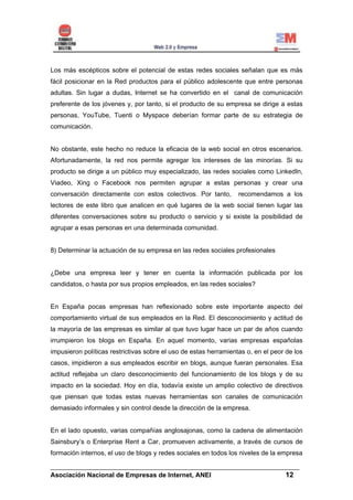 Los más escépticos sobre el potencial de estas redes sociales señalan que es más
fácil posicionar en la Red productos para el público adolescente que entre personas
adultas. Sin lugar a dudas, Internet se ha convertido en el canal de comunicación
preferente de los jóvenes y, por tanto, si el producto de su empresa se dirige a estas
personas, YouTube, Tuenti o Myspace deberían formar parte de su estrategia de
comunicación.


No obstante, este hecho no reduce la eficacia de la web social en otros escenarios.
Afortunadamente, la red nos permite agregar los intereses de las minorías. Si su
producto se dirige a un público muy especializado, las redes sociales como LinkedIn,
Viadeo, Xing o Facebook nos permiten agrupar a estas personas y crear una
conversación directamente con estos colectivos. Por tanto,        recomendamos a los
lectores de este libro que analicen en qué lugares de la web social tienen lugar las
diferentes conversaciones sobre su producto o servicio y si existe la posibilidad de
agrupar a esas personas en una determinada comunidad.


8) Determinar la actuación de su empresa en las redes sociales profesionales


¿Debe una empresa leer y tener en cuenta la información publicada por los
candidatos, o hasta por sus propios empleados, en las redes sociales?


En España pocas empresas han reflexionado sobre este importante aspecto del
comportamiento virtual de sus empleados en la Red. El desconocimiento y actitud de
la mayoría de las empresas es similar al que tuvo lugar hace un par de años cuando
irrumpieron los blogs en España. En aquel momento, varias empresas españolas
impusieron políticas restrictivas sobre el uso de estas herramientas o, en el peor de los
casos, impidieron a sus empleados escribir en blogs, aunque fueran personales. Esa
actitud reflejaba un claro desconocimiento del funcionamiento de los blogs y de su
impacto en la sociedad. Hoy en día, todavía existe un amplio colectivo de directivos
que piensan que todas estas nuevas herramientas son canales de comunicación
demasiado informales y sin control desde la dirección de la empresa.


En el lado opuesto, varias compañías anglosajonas, como la cadena de alimentación
Sainsbury’s o Enterprise Rent a Car, promueven activamente, a través de cursos de
formación internos, el uso de blogs y redes sociales en todos los niveles de la empresa

______________________________________________________________________
Asociación Nacional de Empresas de Internet, ANEI                 12
 