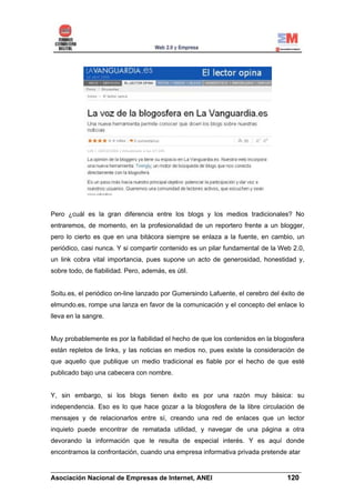 Pero ¿cuál es la gran diferencia entre los blogs y los medios tradicionales? No
entraremos, de momento, en la profesionalidad de un reportero frente a un blogger,
pero lo cierto es que en una bitácora siempre se enlaza a la fuente, en cambio, un
periódico, casi nunca. Y si compartir contenido es un pilar fundamental de la Web 2.0,
un link cobra vital importancia, pues supone un acto de generosidad, honestidad y,
sobre todo, de fiabilidad. Pero, además, es útil.


Soitu.es, el periódico on-line lanzado por Gumersindo Lafuente, el cerebro del éxito de
elmundo.es, rompe una lanza en favor de la comunicación y el concepto del enlace lo
lleva en la sangre.


Muy probablemente es por la fiabilidad el hecho de que los contenidos en la blogosfera
están repletos de links, y las noticias en medios no, pues existe la consideración de
que aquello que publique un medio tradicional es fiable por el hecho de que esté
publicado bajo una cabecera con nombre.


Y, sin embargo, si los blogs tienen éxito es por una razón muy básica: su
independencia. Eso es lo que hace gozar a la blogosfera de la libre circulación de
mensajes y de relacionarlos entre sí, creando una red de enlaces que un lector
inquieto puede encontrar de rematada utilidad, y navegar de una página a otra
devorando la información que le resulta de especial interés. Y es aquí donde
encontramos la confrontación, cuando una empresa informativa privada pretende atar

______________________________________________________________________
Asociación Nacional de Empresas de Internet, ANEI                 120
 