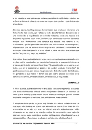 a los usuarios a sus páginas por motivos esencialmente publicitarios, mientras se
enfrenta a cientos de miles de personas que opinan, que escriben y que divulgan por
amor al arte.


Sin duda alguna, los blogs recogen la información que circula por Internet de una
forma mucho más sencilla, ágil y eficaz. El hecho de saltar trámites de decisión de si
una noticia debe o no publicarse en un medio tradicional, aporta una frescura a la
blogosfera inigualable. Es un hecho, asimismo, que en múltiples ocasiones los medios
recogen esas informaciones para construir sus noticias, pero también lo es,
curiosamente, que los periodistas frecuentan una postura crítica con la blogosfera,
argumentando que los escritos en los blogs no son periodismo. Francamente, se
equivocan, pues esta cuestión ni es un debate ni nadie ha salido a la pizarra para
escribir "tengo un blog, luego soy periodista".


Los medios de comunicación tienen en su mano a comunicadores profesionales con
un claro espíritu vocacional en sus trayectorias, los que dan la cara cuando informan, y
a los que, por lo tanto, les llueven las críticas. Y la vocación debe ser un valor y no un
lastre, pues en la blogosfera hay pasión, y se escriben toneladas (¿terabytes?) de
palabras diariamente, pero apenas hay profesionales de la información. Con todo esto,
los periodistas y sus medios lo tienen todo para cobrar papeles esenciales en la
comunicación on-line, en la conversación, en la sociedad, al fin y al cabo.


                                                                           Lectores 2.0


A fin de cuentas, cuando realmente un blog cobra verdadera importancia es cuando
una de las informaciones emitidas termina maquetada o citada en un periódico. Es
cierto que un mensaje puede adquirir valores añadidos si consigue que una bitácora
importante e influyente lo mencione, pero, simplemente, no es lo mismo.


Y aunque sabemos que los blogs son muy visitados, son sólo un puñado de ellos los
que llegan a las listas de los lugares más relevantes de Internet. Esas listas, del todo
equivocadas en su afán por tener un Internet ordenado jerárquicamente, están
compuestas en su mayoría por grandes medios de comunicación, pero cada día
aparecen nuevos textos en donde se apunta a los blogs como "el quinto poder", y no a
esos pocos blogs influyentes de la cabeza de las listas, sino a la blogosfera al
______________________________________________________________________
Asociación Nacional de Empresas de Internet, ANEI                 121
 
