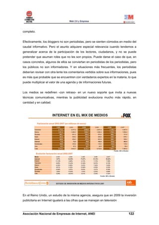 completo.


Efectivamente, los bloggers no son periodistas, pero se sienten cómodos en medio del
caudal informativo. Pero el asunto adquiere especial relevancia cuando tendemos a
generalizar acerca de la participación de los lectores, ciudadanos, y no se puede
pretender que asuman roles que no les son propios. Puede darse el caso de que, en
casos concretos, algunos de ellos se conviertan en periodistas de los periodistas, pero
los públicos no son informadores. Y en situaciones más frecuentes, los periodistas
deberían revisar con otra lente los comentarios vertidos sobre sus informaciones, pues
es más que probable que se encuentren con verdaderos expertos en la materia, lo que
puede multiplicar el valor de una agenda y de informaciones futuras.


Los medios se redefinen -con retraso- en un nuevo soporte que invita a nuevas
técnicas comunicativas, mientras la publicidad evoluciona mucho más rápido, en
cantidad y en calidad.




En el Reino Unido, un estudio de la misma agencia, asegura que en 2009 la inversión
publicitaria en Internet igualará a las cifras que se manejan en televisión


______________________________________________________________________
Asociación Nacional de Empresas de Internet, ANEI                 122
 