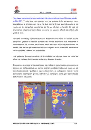 (http://www.marketingcharts.com/television/uk-internet-ad-spend-up-38-to-overtake-tv-
in-09-4196/). Y esto tiene más relación con los lectores de lo que parece: como
apuntábamos al principio, aún no se ha dado con la fórmula que independice a los
medios de las campañas publicitarias, por lo que el plan en función del cual los
anunciantes obligarán a los medios a conocer a sus usuarios a fondo es del todo vital
y está al caer.


Para ello, encontrar y explorar nuevas vías de comunicación no es una opción, es una
obligación. ¿Acaso no resultan curiosas las nuevas acepciones que relacionan el
movimiento de los usuarios en los sitios web? Hace diez años sólo hablábamos de
visitas, y los medios que vivieron la famosa burbuja no tenían, ni siquiera, sistemas de
tracking para los clicks en sus publicidades.


Hoy hablamos de usuarios únicos, de impresiones, de páginas vistas, de coste por
influencia, de tasas de conversión, entre otras decenas de siglas.


Empezamos a conocer a los usuarios de los medios de comunicación, empezamos a
conocer con cierta exactitud qué camino recorren nuestras miradas, qué zonas son las
calientes (hotspots), y qué tipo de argumentos invitan a la participación masiva y cómo
configuran y reconfiguran -gracias, sobre todo, a tecnologías como ajax- los medios de
comunicación a su gusto.




______________________________________________________________________
Asociación Nacional de Empresas de Internet, ANEI                 123
 