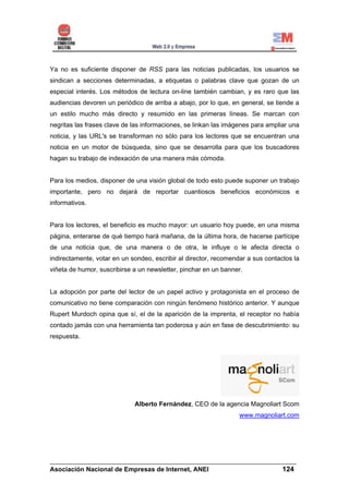 Ya no es suficiente disponer de RSS para las noticias publicadas, los usuarios se
sindican a secciones determinadas, a etiquetas o palabras clave que gozan de un
especial interés. Los métodos de lectura on-line también cambian, y es raro que las
audiencias devoren un periódico de arriba a abajo, por lo que, en general, se tiende a
un estilo mucho más directo y resumido en las primeras líneas. Se marcan con
negritas las frases clave de las informaciones, se linkan las imágenes para ampliar una
noticia, y las URL's se transforman no sólo para los lectores que se encuentran una
noticia en un motor de búsqueda, sino que se desarrolla para que los buscadores
hagan su trabajo de indexación de una manera más cómoda.


Para los medios, disponer de una visión global de todo esto puede suponer un trabajo
importante, pero no dejará de reportar cuantiosos beneficios económicos e
informativos.


Para los lectores, el beneficio es mucho mayor: un usuario hoy puede, en una misma
página, enterarse de qué tiempo hará mañana, de la última hora, de hacerse partícipe
de una noticia que, de una manera o de otra, le influye o le afecta directa o
indirectamente, votar en un sondeo, escribir al director, recomendar a sus contactos la
viñeta de humor, suscribirse a un newsletter, pinchar en un banner.


La adopción por parte del lector de un papel activo y protagonista en el proceso de
comunicativo no tiene comparación con ningún fenómeno histórico anterior. Y aunque
Rupert Murdoch opina que sí, el de la aparición de la imprenta, el receptor no había
contado jamás con una herramienta tan poderosa y aún en fase de descubrimiento: su
respuesta.




                             Alberto Fernández, CEO de la agencia Magnoliart Scom
                                                                  www.magnoliart.com




______________________________________________________________________
Asociación Nacional de Empresas de Internet, ANEI                 124
 