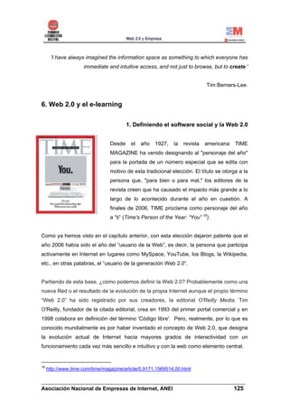 'I have always imagined the information space as something to which everyone has
                     immediate and intuitive access, and not just to browse, but to create.'


                                                                            Tim Berners-Lee.


6. Web 2.0 y el e-learning

                                         1. Definiendo el software social y la Web 2.0


                                 Desde    el   año   1927,   la   revista   americana   TIME
                                 MAGAZINE ha venido designando al "personaje del año"
                                 para la portada de un número especial que se edita con
                                 motivo de esta tradicional elección. El título se otorga a la
                                 persona que, "para bien o para mal," los editores de la
                                 revista creen que ha causado el impacto más grande a lo
                                 largo de lo acontecido durante el año en cuestión. A
                                 finales de 2006, TIME proclama como personaje del año
                                 a ”ti” (Time's Person of the Year: “You” 18).


Como ya hemos visto en el capítulo anterior, con esta elección dejaron patente que el
año 2006 había sido el año del “usuario de la Web”, es decir, la persona que participa
activamente en Internet en lugares como MySpace, YouTube, los Blogs, la Wikipedia,
etc., en otras palabras, el “usuario de la generación Web 2.0”.


Partiendo de esta base, ¿cómo podemos definir la Web 2.0? Probablemente como una
nueva Red o el resultado de la evolución de la propia Internet aunque el propio término
“Web 2.0” ha sido registrado por sus creadores, la editorial O'Reilly Media. Tim
O'Reilly, fundador de la citada editorial, crea en 1993 del primer portal comercial y en
1998 colabora en definición del término 'Código libre'. Pero, realmente, por lo que es
conocido mundialmente es por haber inventado el concepto de Web 2.0, que designa
la evolución actual de Internet hacia mayores grados de interactividad con un
funcionamiento cada vez más sencillo e intuitivo y con la web como elemento central.


18
     http://www.time.com/time/magazine/article/0,9171,1569514,00.html

______________________________________________________________________
Asociación Nacional de Empresas de Internet, ANEI                 125
 