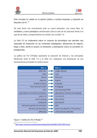 Este concepto ha calado en la opinión pública y muchas empresas y proyectos se
etiquetan con él. 19


De esta forma nos encontramos ante un nuevo escenario; una nueva Red, un
verdadero y nuevo paradigma caracterizado como la web de las personas frente a la
web de los datos, correspondiente a la versión uno, la Web 1.0.


La Web 2.0 se implementa sobre un conjunto de tecnologías que permiten esa
capacidad de interacción en los contenidos desplegados, aplicaciones de negocio,
blogs o wikis, donde el usuario, la interacción y participación activa se convierten en
protagonistas.


La gráfica de Tim O´Really representa la evolución de Internet y las principales
diferencias entre la Web 1.0 y la Web 2.0, realizando una descripción de sus
características principales en ambos casos.




Figura 1. Gráfica de Tim O´Really 20

19
     http://www.consumer.es/web/es/tecnologia/internet/2006/10/26/156518.php

______________________________________________________________________
Asociación Nacional de Empresas de Internet, ANEI                 126
 