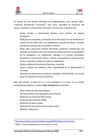 En opinión de José Vicente Hernández del Castillo-Olivares, socio director, CMC–
Cognicase Management Consulting21, esta nueva capacidad de interacción del
usuario, aportando y consumiendo contenidos, ha dado lugar al desarrollo de:


          Redes sociales y comunidades virtuales como modelos de negocio
          emergentes.
          Redifusión de contenidos y sindicación de la información de real interés para el
          usuario que han dado lugar a los agregadores y lectores de noticias, haciendo
          más eficaz el acceso a los contenidos en Internet.
          Blogs, wikis y jams para compartir información, opiniones y experiencias, que
          aplicados al contexto de las Administraciones públicas permitan la participación
          de los ciudadanos y su colaboración. Aplicado a un contexto empresarial,
          facilitando la comunicación interna y externa, enriqueciendo la experiencia del
          usuario mediante la creación de redes de colaboración.
          Nuevos modelos de enseñanza b-learning y e-learning.
          Nuevos modelos de marketing, eficaz, especializado en la segmentación, e
          innovador.
          Desarrollo de aplicaciones de software orientadas a clientes finales, con un alto
          grado de interacción a través de Internet.


Bajo esta premisa, la Web 2.0 no es una tecnología en sí misma, es un modelo
conceptual para diseñar y construir webs interactivas que permiten:


          Mayor Interacción del usuario (Blogs).
          Aprovisionamiento para agregadores de contenido.
          Redifusión de contenidos Web (Feeds).
          Sindicación de contenidos (RSS).
          Desarrollo de redes sociales.
          Desarrollo de aplicaciones de alta riqueza visual.
          Modelos colaborativos.




20
     http://www.oreillynet.com/pub/a/oreilly/tim/news/2005/09/30/what-is-web-20.html
21
     WEB 2.0: Nuevo paradigma para el desarrollo de Internet

______________________________________________________________________
Asociación Nacional de Empresas de Internet, ANEI                 127
 