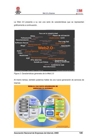 La Web 2.0 presenta a su vez una serie de características que se representan
gráficamente a continuación,




Figura 2. Características generales de la Web 2.0


Al mismo tiempo, también podemos hablar de una nueva generación de servicios de
Internet.




______________________________________________________________________
Asociación Nacional de Empresas de Internet, ANEI                 128
 