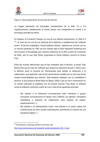 Figura 3. Nueva generación de servicios de Internet


La imagen representa las principales características de la Web 1.0 y 2.0
respectivamente, estableciendo al mismo tiempo una comparativa en cuanto a la
tecnología asociada se refiere.


En España, la Fundación Orange, en una de sus últimas publicaciones, la “Web 2.0
22
     ”, se hace eco en uno de sus capítulos de la definición y ampliaciones del “software
social”. El término anglosajón –Social Software (SoSo)– aparecía por primera vez en
un artículo publicado en 1987 por Eric Drexler bajo el título Hypertext Publishing and
the Evolution of Knowledge pero cobraría relevancia en la Red a partir de noviembre
de 2002, año en que Clay Shirky organizaba el Social Software Summit en Nueva
York.


Entre las muchas definiciones que se han ensayado para el término, el propio Clay
Shirky diría que se trata de "software que soporta la interacción grupal" y Adina Levin
lo definiría como el conjunto de "herramientas para facilitar la interacción y la
colaboración, que dependen más de las convenciones sociales (en su uso) que de las
propias funcionalidades que ofrecen". Está bastante aceptada, por su completitud y
alcance, la que proponía Stowe Boyd en [Boyd, 2003] y que se cita a continuación en
su versión traducida al castellano por los propios autores. Para Boyd, el software
social es software construido a partir de una o más de las siguientes premisas:


          Dar soporte a la interacción conversacional entre individuos o grupos
          incluyendo conversaciones en tiempo real o diferido, por ejemplo, mensajería
          instantánea     y   espacios     de   colaboración   para   equipos   de   trabajo,
          respectivamente [···].
          Dar soporte a la realimentación social –que permita a un grupo valorar las
          contribuciones de otros, quizás implícitamente, permitiendo la creación de una
          reputación digital [···].




22
     Presentación y descarga del libro en formato .pdf:
http://www.fundacionauna.com/areas/25_publicaciones/publi_253_11.asp

______________________________________________________________________
Asociación Nacional de Empresas de Internet, ANEI                 129
 