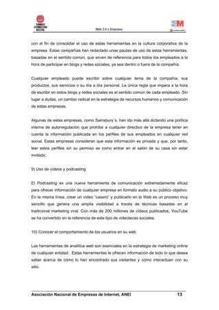 con el fin de consolidar el uso de estas herramientas en la cultura corporativa de la
empresa. Estas compañías han redactado unas pautas de uso de estas herramientas,
basadas en el sentido común, que sirven de referencia para todos los empleados a la
hora de participar en blogs y redes sociales, ya sea dentro o fuera de la compañía.


Cualquier empleado puede escribir sobre cualquier tema de la compañía, sus
productos, sus servicios o su día a día personal. La única regla que impera a la hora
de escribir en estos blogs y redes sociales es el sentido común de cada empleado. Sin
lugar a dudas, un cambio radical en la estrategia de recursos humanos y comunicación
de estas empresas.


Algunas de estas empresas, como Sainsbury´s, han ido más allá dictando una política
interna de autorregulación que prohíbe a cualquier directivo de la empresa tener en
cuenta la información publicada en los perfiles de sus empleados en cualquier red
social. Estas empresas consideran que esta información es privada y que, por tanto,
leer estos perfiles sin su permiso es como entrar en el salón de su casa sin estar
invitado.


9) Uso de vídeos y podcasting


El Podcasting es una nueva herramienta de comunicación extremadamente eficaz
para ofrecer información de cualquier empresa en formato audio a su público objetivo.
En la misma línea, crear un vídeo “casero” y publicarlo en la Web es un proceso muy
sencillo que genera una amplia visibilidad a través de técnicas basadas en el
tradicional marketing viral. Con más de 200 millones de vídeos publicados, YouTube
se ha convertido en la referencia de este tipo de videotecas sociales.


10) Conocer el comportamiento de los usuarios en su web


Las herramientas de analítica web son esenciales en la estrategia de marketing online
de cualquier entidad. Estas herramientas le ofrecen información de todo lo que desea
saber acerca de cómo lo han encontrado sus visitantes y cómo interactúan con su
sitio.




______________________________________________________________________
Asociación Nacional de Empresas de Internet, ANEI                 13
 
