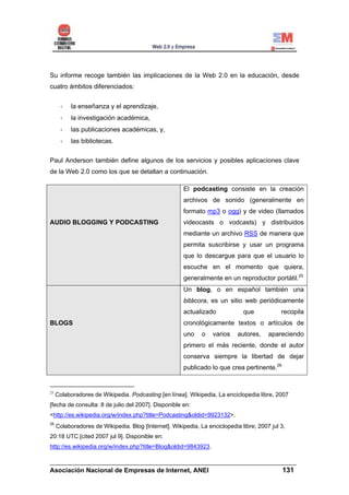 Su informe recoge también las implicaciones de la Web 2.0 en la educación, desde
cuatro ámbitos diferenciados:


           la enseñanza y el aprendizaje,
           la investigación académica,
           las publicaciones académicas, y,
           las bibliotecas.


Paul Anderson también define algunos de los servicios y posibles aplicaciones clave
de la Web 2.0 como los que se detallan a continuación.

                                                       El podcasting consiste en la creación
                                                       archivos de sonido (generalmente en
                                                       formato mp3 o ogg) y de video (llamados
AUDIO BLOGGING Y PODCASTING                            videocasts o vodcasts) y distribuidos
                                                       mediante un archivo RSS de manera que
                                                       permita suscribirse y usar un programa
                                                       que lo descargue para que el usuario lo
                                                       escuche en el momento que quiera,
                                                       generalmente en un reproductor portátil.25
                                                       Un blog, o en español también una
                                                       bitácora, es un sitio web periódicamente
                                                       actualizado            que            recopila
BLOGS                                                  cronológicamente textos o artículos de
                                                       uno    o   varios    autores,    apareciendo
                                                       primero el más reciente, donde el autor
                                                       conserva siempre la libertad de dejar
                                                       publicado lo que crea pertinente.26


25
     Colaboradores de Wikipedia. Podcasting [en línea]. Wikipedia, La enciclopedia libre, 2007
[fecha de consulta: 8 de julio del 2007]. Disponible en:
<http://es.wikipedia.org/w/index.php?title=Podcasting&oldid=9923132>.
26
     Colaboradores de Wikipedia. Blog [Internet]. Wikipedia, La enciclopedia libre; 2007 jul 3,
20:18 UTC [cited 2007 jul 9]. Disponible en:
http://es.wikipedia.org/w/index.php?title=Blog&oldid=9843923.

______________________________________________________________________
Asociación Nacional de Empresas de Internet, ANEI                 131
 