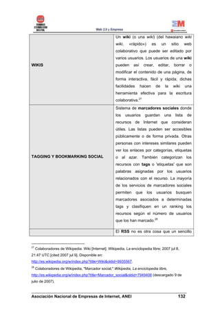 Un wiki (o una wiki) (del hawaiano wiki
                                                       wiki,    «rápido»)        es      un      sitio     web
                                                       colaborativo que puede ser editado por
                                                       varios usuarios. Los usuarios de una wiki
WIKIS                                                  pueden      así     crear,      editar,    borrar     o
                                                       modificar el contenido de una página, de
                                                       forma interactiva, fácil y rápida; dichas
                                                       facilidades       hacen      de     la     wiki     una
                                                       herramienta efectiva para la escritura
                                                       colaborativa.27
                                                       Sistema de marcadores sociales donde
                                                       los     usuarios    guardan        una      lista    de
                                                       recursos de Internet que consideran
                                                       útiles. Las listas pueden ser accesibles
                                                       públicamente o de forma privada. Otras
                                                       personas con intereses similares pueden
                                                       ver los enlaces por categorías, etiquetas
TAGGING Y BOOKMARKING SOCIAL                           o al azar. También categorizan los
                                                       recursos con tags o 'etiquetas' que son
                                                       palabras asignadas por los usuarios
                                                       relacionados con el recurso. La mayoría
                                                       de los servicios de marcadores sociales
                                                       permiten      que    los       usuarios      busquen
                                                       marcadores asociados a determinadas
                                                       tags y clasifiquen en un ranking los
                                                       recursos según el número de usuarios
                                                       que los han marcado.28

                                                       El RSS no es otra cosa que un sencillo


27
     Colaboradores de Wikipedia. Wiki [Internet]. Wikipedia, La enciclopedia libre; 2007 jul 8,
21:47 UTC [cited 2007 jul 9]. Disponible en:
http://es.wikipedia.org/w/index.php?title=Wiki&oldid=9935567.
28
     Colaboradores de Wikipedia, "Marcador social," Wikipedia, La enciclopedia libre,
http://es.wikipedia.org/w/index.php?title=Marcador_social&oldid=7949406 (descargado 9 de
julio de 2007).

______________________________________________________________________
Asociación Nacional de Empresas de Internet, ANEI                 132
 