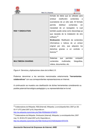 formato de datos que es utilizado para
                                                      sindicar      (redifundir)        contenidos      a
                                                      suscriptores de un sitio web. El formato
                                                      permite       distribuir        contenidos       sin
                                                      necesidad de un navegador, lo cual
RSS Y SINDICATION                                     también puede verse como desventaja ya
                                                      que necesita de la instalación de otro
                                                      software.29
                                                      Sindicación: Redifusión de contenidos
                                                      informativos o lúdicos de un emisor
                                                      original   por    otro,     que      adquiere    los
                                                      derechos      gracias       a   un    contrato    o
                                                      licencia.30


                                                      Sistemas         que       permiten      compartir
MULTIMEDIA SHARING                                    contenidos        multimedia;          fotografías,
                                                      videos, documentos, etc.


Figura 4. Servicios y Aplicaciones clave de la Web 2.0.


Podemos denominar a los servicios mencionados anteriormente “herramientas
colaborativas” con sus correspondientes representaciones en Internet.


A continuación se muestra una clasificación de dichas herramientas considerando su
posible potencial tecnológico-pedagógico y su representatividad en la red.




29
     Colaboradores de Wikipedia. RSS [Internet]. Wikipedia, La enciclopedia libre; 2007 jun 28,
03:17 UTC [cited 2007 jul 9]. Disponible en:
http://es.wikipedia.org/w/index.php?title=RSS&oldid=9739573.
30
     Colaboradores de Wikipedia. Sindicación [Internet]. Wikipedia, La enciclopedia libre; 2007
may 15, 08:36 UTC [cited 2007 jul 9]. Disponible en:
http://es.wikipedia.org/w/index.php?title=Sindicaci%C3%B3n&oldid=8791476.

______________________________________________________________________
Asociación Nacional de Empresas de Internet, ANEI                 133
 
