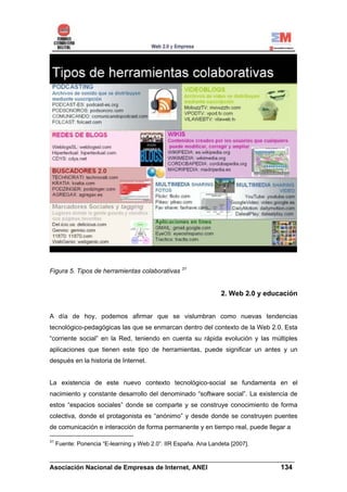 Figura 5. Tipos de herramientas colaborativas 31


                                                                  2. Web 2.0 y educación


A día de hoy, podemos afirmar que se vislumbran como nuevas tendencias
tecnológico-pedagógicas las que se enmarcan dentro del contexto de la Web 2.0. Esta
“corriente social” en la Red, teniendo en cuenta su rápida evolución y las múltiples
aplicaciones que tienen este tipo de herramientas, puede significar un antes y un
después en la historia de Internet.


La existencia de este nuevo contexto tecnológico-social se fundamenta en el
nacimiento y constante desarrollo del denominado “software social”. La existencia de
estos “espacios sociales” donde se comparte y se construye conocimiento de forma
colectiva, donde el protagonista es “anónimo” y desde donde se construyen puentes
de comunicación e interacción de forma permanente y en tiempo real, puede llegar a

31
     Fuente: Ponencia “E-learning y Web 2.0”. IIR España. Ana Landeta [2007].

______________________________________________________________________
Asociación Nacional de Empresas de Internet, ANEI                 134
 