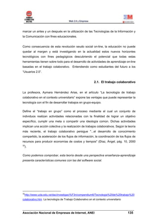 marcar un antes y un después en la utilización de las Tecnologías de la Información y
la Comunicación con fines educacionales.


Como consecuencia de esta revolución seudo social on-line, la educación no puede
quedar al margen y está investigando en la actualidad estos nuevos horizontes
tecnológicos con fines pedagógicos descubriendo el potencial que todas estas
herramientas tienen sobre todo para el desarrollo de actividades de aprendizaje on-line
basadas en el trabajo colaborativo. Entendiendo como estudiantes del futuro a los
“Usuarios 2.0”.


                                                            2.1. El trabajo colaborativo


La profesora, Aymara Hernández Arias, en el artículo “La tecnología de trabajo
colaborativo en el contexto universitario” expone las ventajas que puede representar la
tecnología con el fin de desarrollar trabajos en grupo-equipo.


Define el “trabajo en grupo” como el proceso mediante el cual un conjunto de
individuos realizan actividades relacionadas con la finalidad de lograr un objetivo
específico, cumplir una meta o compartir una ideología común. Dichas actividades
implican una acción colectiva y la realización de trabajos colaborativos. Según la teoría
más reciente, el trabajo colaborativo persigue "...el desarrollo de conocimiento
compartido, la aceleración de los flujos de información, la coordinación de los flujos de
recursos para producir economías de costos y tiempos" (Díaz, Ángel, pág. 10, 2000
32
     ).


Como podemos comprobar, esta teoría desde una perspectiva enseñanza-aprendizaje
presenta características comunes con las del software social.




32
 http://www.ucla.edu.ve/dac/investigaci%F3n/compendium6/Tecnologia%20de%20trabajo%20
colaborativo.htm La tecnología de Trabajo Colaborativo en el contexto universitario


______________________________________________________________________
Asociación Nacional de Empresas de Internet, ANEI                 135
 