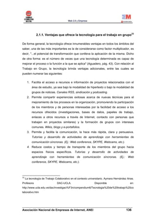2.1.1. Ventajas que ofrece la tecnología para el trabajo en grupo33

De forma general, la tecnología ofrece innumerables ventajas en todos los ámbitos del
saber, una de las más importantes es la de considerarse como factor multiplicador, es
decir, "...el potencial de transformación que conlleva la aplicación de la misma. Dicho
de otra forma: es el número de veces que una tecnología determinada es capaz de
mejorar el proceso o la función a la que se aplica" (Aguadero, pág. 43). Con relación al
Trabajo en Grupo, la tecnología brinda ventajas adicionales, entre las cuales se
pueden numerar las siguientes:


      1. Facilita el acceso a recursos e información de proyectos relacionados con el
          área de estudio, ya sea bajo la modalidad de hipertexto o bajo la modalidad de
          grupos de noticias. Canales RSS, sindicación y podcasting.
      2. Permite compartir experiencias exitosas acerca de nuevas técnicas para el
          mejoramiento de los procesos en la organización, promoviendo la participación
          de los miembros y de personas interesadas por la facilidad de acceso a los
          recursos ofrecidos (investigaciones, bases de datos, papeles de trabajo,
          enlaces a otros recursos a través de Internet, contacto con personas que
          trabajen en proyectos similares) y la formación de grupos con intereses
          comunes. Wikis, blogs y e-portafolios.
      3. Permite y facilita la comunicación, la hace más rápida, clara y persuasiva.
          Tutorías y desarrollo de actividades de aprendizaje con herramientas de
          comunicación síncronas. (Ej.: Web conference, SKYPE, Webcams, etc.).
      4. Reduce costos y tiempo de transporte de los miembros del grupo hacia
          espacios físicos específicos. Tutorías y desarrollo de actividades de
          aprendizaje    con   herramientas     de   comunicación     síncronas.    (Ej.:   Web
          conference, SKYPE, Webcams, etc.).




33
     La tecnología de Trabajo Colaborativo en el contexto universitario. Aymara Hernández Arias.
Profesora                      DAC-UCLA.                       Disponible                    en:
http://www.ucla.edu.ve/dac/investigaci%F3n/compendium6/Tecnologia%20de%20trabajo%20co
laborativo.htm




______________________________________________________________________
Asociación Nacional de Empresas de Internet, ANEI                 136
 