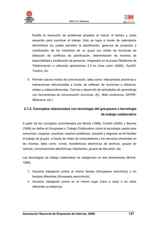 Facilita la resolución de problemas grupales al reducir el tiempo y costo
         requerido para coordinar el trabajo. Esto se logra a través de calendarios
         electrónicos los cuales permiten la planificación, gerencia de proyectos y
         coordinación de los miembros de un grupo por medio de funciones de
         detección de conflictos de planificación, determinación de horarios de
         disponibilidad y localización de personas. Integrados en la propia Plataforma de
         Teleformación o utilizando aplicaciones 2.0 en línea como GMAIL, EyeOS,
         Tractics, etc.


   5. Permite nuevos modos de comunicación, tales como: intercambios anónimos e
         interacciones estructuradas a través de software de reuniones a distancia,
         chateo y videoconferencias. Tutorías y desarrollo de actividades de aprendizaje
         con herramientas de comunicación síncronas. (Ej.: Web conference, SKYPE,
         Webcams, etc.).


 2.1.2. Conceptos relacionados con tecnología del groupware o tecnología
                                                             de trabajo colaborativo

A partir de los conceptos suministrados por Brinck (1999), Conklin (2000) y Skyrme
(1999) se define el Groupware o Trabajo Colaborativo como la tecnología usada para
comunicar, cooperar, coordinar, resolver problemas, competir y negociar; en fin facilitar
el trabajo de grupos, a través de redes de computadoras y los servicios inherentes en
las mismas, tales como: e-mail, transferencia electrónica de archivos, grupos de
noticias, conversaciones electrónicas, hipertextos, grupos de discusión, etc.


Las tecnologías de trabajo colaborativo se categorizan en dos dimensiones (Brinck,
1999):


   1. Usuarios trabajando juntos al mismo tiempo (Groupware sincrónico) o en
         tiempos diferentes (Groupware asincrónico).
   2. Usuarios trabajando juntos en el mismo lugar (cara a cara) o en sitios
         diferentes (a distancia).




______________________________________________________________________
Asociación Nacional de Empresas de Internet, ANEI                 137
 