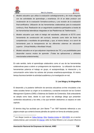 Modelo educativo que utiliza la evaluación estratégicamente y de modo integrado
      con las actividades de aprendizaje y enseñanza. En él se debe producir una
      revaloración de la evaluación formativa-continua y una revisión de la evaluación
      final-certificativa. Utilización de las herramientas colaborativas para la evaluación
      continua y final. Realización de un seguimiento académico-participativo a través de
      las herramientas telemáticas integradas en las Plataformas de Teleformación.

      Modelo educativo que mide el trabajo del estudiante, utilizando el ECTS como
      herramienta de construcción del currículo, teniendo como telón de fondo las
      competencias o resultados de aprendizaje, y que, al mismo tiempo, va a servir de
      herramienta para la transparencia de los diferentes sistemas de educación
      superior. (Virtual Mobility o Movilidad Virtual).

      Modelo educativo en el que adquieren importancia las TIC y sus posibilidades para
      desarrollar nuevos modos de aprender. (Todas las aplicaciones y utilidades
      mencionados anteriormente).


En este sentido, tanto el aprendizaje colaborativo como el uso de las herramientas
colaborativas pasa a cobrar un protagonismo de importancia. La utilización de dichas
herramientas potencia el trabajo en grupo, el autoaprendizaje, la interacción y la
comunicación entre todos los actores del proceso enseñanza-aprendizaje. Al mismo
tiempo favorece también la actividad académica y la investigación en red.


                                                              3. Los blogs y la blogosfera


El desarrollo y la posterior definición de servicios educativos on-line vinculados a las
redes sociales tienen su origen en la existencia y constante evolución de los Content
Management Systems (CMS) o Sistemas de Gestión de Contenidos. Este antecedente
se adopta como base, desde la cual nacen los edublogs (blogs que presentan
contenidos educativos) y los wikis, a los que también dedicamos un espacio en este
capítulo.


                                                     35
El término blog fue acuñado por Jorn Barrer               en 1997 haciendo referencia a una
página simple que contenía breves párrafos de opinión en forma de entradas (posts)

35
     Jorn Barger (nacido en Yellow Springs, Ohio, Estados Unidos en 1953-2005), es un escritor
estadounidense, gran conocedor de Internet, editor de Robot Wisdom y con una gran influencia

______________________________________________________________________
Asociación Nacional de Empresas de Internet, ANEI                 139
 