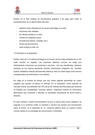 Existen en la Red multitud de herramientas gratuitas y de pago para medir el
comportamiento de un determinado sitio web:


        palabras clave utilizadas por el usuario para llegar a su web,
        secciones más visitadas,
        por dónde navega en su web,
        número de visitantes únicos,
        procedencia (países, ciudades, etc.),
        tiempo de permanencia,
        quién enlaza su web, etc.


11) Participar en la blogosfera


Existen cerca de 112 millones de blogs en el mundo, de los cuales alrededor de un 4%
están escritos en español. Las empresas deberían conocer los blogs que
habitualmente mencionan sus productos o servicios. Una vez identificados, deberían
participar en los mismos aportando noticias, comentarios, imágenes, etc. También
podrían establecer enlaces permanentes desde su web con estos blogs como servicio
complementario de información a sus clientes.


No caiga en la trampa de pensar que son meras páginas personales de cuatro
colgados que pierden el tiempo en Internet. En la actualidad, varios estudios de
mercado indican que alrededor del 10% de los 20 millones de internautas que tenemos
en España son considerados “usuarios activos”, auténticas fuentes de información
alternativas que comentan y difunden la actualidad empresarial de forma fluida y
eficiente.


En este contexto, nuestra recomendación es que no ignore esta nueva realidad y se
pregunte si su empresa vende un producto o servicio que genera una conversación
sobre el mismo. Si la respuesta es “sí”, entonces debería tener en cuenta a estos
nuevos medios en su estrategia de comunicación y marketing.




______________________________________________________________________
Asociación Nacional de Empresas de Internet, ANEI                 14
 