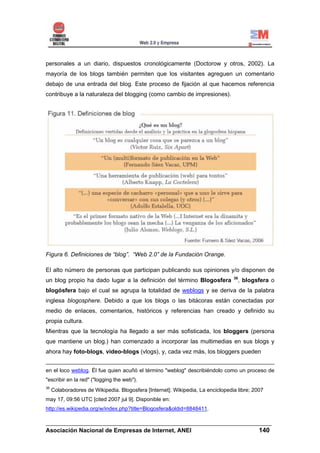 personales a un diario, dispuestos cronológicamente (Doctorow y otros, 2002). La
mayoría de los blogs también permiten que los visitantes agreguen un comentario
debajo de una entrada del blog. Este proceso de fijación al que hacemos referencia
contribuye a la naturaleza del blogging (como cambio de impresiones).




Figura 6. Definiciones de “blog”. “Web 2.0” de la Fundación Orange.

El alto número de personas que participan publicando sus opiniones y/o disponen de
                                                                                 36
un blog propio ha dado lugar a la definición del término Blogosfera                , blogsfera o
blogósfera bajo el cual se agrupa la totalidad de weblogs y se deriva de la palabra
inglesa blogosphere. Debido a que los blogs o las bitácoras están conectadas por
medio de enlaces, comentarios, históricos y referencias han creado y definido su
propia cultura.
Mientras que la tecnología ha llegado a ser más sofisticada, los bloggers (persona
que mantiene un blog.) han comenzado a incorporar las multimedias en sus blogs y
ahora hay foto-blogs, video-blogs (vlogs), y, cada vez más, los bloggers pueden


en el loco weblog. Él fue quien acuñó el término "weblog" describiéndolo como un proceso de
"escribir en la red" ("logging the web").
36
     Colaboradores de Wikipedia. Blogosfera [Internet]. Wikipedia, La enciclopedia libre; 2007
may 17, 09:56 UTC [cited 2007 jul 9]. Disponible en:
http://es.wikipedia.org/w/index.php?title=Blogosfera&oldid=8848411.

______________________________________________________________________
Asociación Nacional de Empresas de Internet, ANEI                 140
 