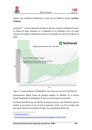 publicar sus contenidos directamente a través de sus teléfonos móviles (multitud-
blogging).



Technorati 37 , motor de búsqueda de blogs en Internet, recoge las estadística de uso y
el número de blogs integrados en la blogosfera en la actualidad. Como se puede
observar en la gráfica, la blogosfera cuenta en la actualidad con más de 70 millones de
blogs.




Figura 7. Fuente estadística TECHNORATI. http://www.sifry.com/alerts/Slide0005.gif

Recientemente, Miguel Criado del periódico español, EL MUNDO, en un artículo
titulado Radiografía de la blogosfera 38 daba a conocer algunos de los datos.

En Europa Occidental hay 4,2 millones de blogueros activos, casi 700.000 de ellos en
España, lo que supone un 5% de toda la población 'on-line' y la cifra se dobla cada
año, según datos de la consultora Forrester. Su vicepresidente director de


37
     http://technorati.com
38
     http://www.elmundo.es/navegante/2007/02/12/tecnologia/1171280170.html

______________________________________________________________________
Asociación Nacional de Empresas de Internet, ANEI                 141
 