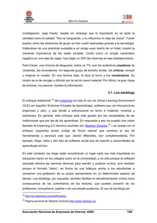 investigación, Jaap Favier, resalta sin embargo que lo importante no es tanto la
cantidad como la calidad. "Son la vanguardia, y su influencia no deja de crecer". Favier
explica cómo las dinámicas de grupo se han vuelto esenciales gracias a la tecnología.
Valiéndose de una anécdota sucedida a un amigo suyo dueño de un hotel, mostró la
creciente importancia de las redes sociales. Contó como un simple comentario
negativo en una web de viajes, hizo bajar un 30% las reservas en ese establecimiento.

Para Favier, una minoría de blogueros, sobre un 7%, son los auténticos creadores de
contenido, los innovadores. Un segundo grupo de tamaño similar, los críticos, revisan
y mejoran lo creado. En una tercera fase, le toca el turno a los recolectores. Su
misión es la de recoger y difundir por la red el nuevo material. Por último, la gran masa
de lectores, los pasivos, reciben la información.

                                                                         3.1. Los edublogs

                            39
El enfoque tradicional           del e-learning ha sido el uso de Virtual Learning Environment
(VLE) (en español, Entornos Virtuales de Aprendizaje), software que con frecuencia es
engorroso y caro, y que tiende a estructurarse en torno a materias, horarios y
exámenes. En general, este enfoque está más guiado por las necesidades de las
instituciones que por las de los aprendices. En respuesta a eso ha surgido una visión
                                                                         40
llamada el e-learning 2.0 (termino acuñado por Stephen Downes                 ) se queda con el
enfoque ‘pequeñas partes unidas de forma natural’ que combina el uso de
herramientas y servicios web que, siendo diferentes, son complementarias. Por
ejemplo, blogs, wikis y otro tipo de software social que da soporte a comunidades de
aprendizaje ad-hoc.

En este contexto, los blogs están encontrando un lugar cada vez más importante en
educación (tanto en los colegios como en la universidad), y no sólo porque el software
asociado elimina las barreras técnicas para escribir y publicar on-line, sino también
porque el formato “diario”, en forma de una bitácora anima a los estudiantes a
conservar una grabación de su propio pensamiento en un determinado espacio de
tiempo. Los edublogs, por supuesto, también facilitan la retroalimentación crítica como
consecuencia de los comentarios de los lectores, que pueden provenir de los
profesores, compañeros, padres o de una amplia audiencia. El uso de los blogs por

39
     http://es.wikipedia.org/wiki/Edublog
40
     Página personal de Stephen Downes http://www.downes.ca/

______________________________________________________________________
Asociación Nacional de Empresas de Internet, ANEI                 142
 