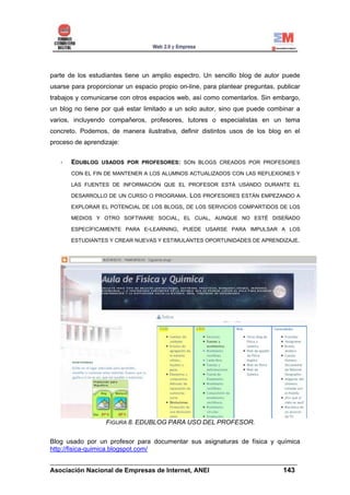 parte de los estudiantes tiene un amplio espectro. Un sencillo blog de autor puede
usarse para proporcionar un espacio propio on-line, para plantear preguntas, publicar
trabajos y comunicarse con otros espacios web, así como comentarlos. Sin embargo,
un blog no tiene por qué estar limitado a un solo autor, sino que puede combinar a
varios, incluyendo compañeros, profesores, tutores o especialistas en un tema
concreto. Podemos, de manera ilustrativa, definir distintos usos de los blog en el
proceso de aprendizaje:


       EDUBLOG USADOS POR PROFESORES: SON BLOGS CREADOS POR PROFESORES
       CON EL FIN DE MANTENER A LOS ALUMNOS ACTUALIZADOS CON LAS REFLEXIONES Y

       LAS FUENTES DE INFORMACIÓN QUE EL PROFESOR ESTÁ USANDO DURANTE EL

       DESARROLLO DE UN CURSO O PROGRAMA.      LOS PROFESORES ESTÁN EMPEZANDO A
       EXPLORAR EL POTENCIAL DE LOS BLOGS, DE LOS SERVICIOS COMPARTIDOS DE LOS

       MEDIOS Y OTRO SOFTWARE SOCIAL, EL CUAL, AUNQUE NO ESTÉ DISEÑADO

       ESPECÍFICAMENTE PARA E-LEARNING, PUEDE USARSE PARA IMPULSAR A LOS

       ESTUDIANTES Y CREAR NUEVAS Y ESTIMULANTES OPORTUNIDADES DE APRENDIZAJE.




                   FIGURA 8. EDUBLOG PARA USO DEL PROFESOR.

Blog usado por un profesor para documentar sus asignaturas de física y química
http://fisica-quimica.blogspot.com/

______________________________________________________________________
Asociación Nacional de Empresas de Internet, ANEI                 143
 