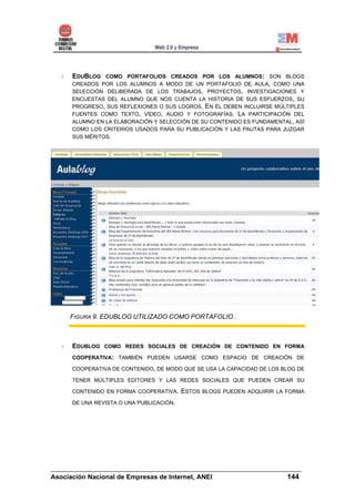 EDUBLOG COMO PORTAFOLIOS CREADOS POR LOS ALUMNOS: SON BLOGS
     CREADOS POR LOS ALUMNOS A MODO DE UN PORTAFOLIO DE AULA, COMO UNA
     SELECCIÓN DELIBERADA DE LOS TRABAJOS, PROYECTOS, INVESTIGACIONES Y
     ENCUESTAS DEL ALUMNO QUE NOS CUENTA LA HISTORIA DE SUS ESFUERZOS, SU
     PROGRESO, SUS REFLEXIONES O SUS LOGROS. EN ÉL DEBEN INCLUIRSE MÚLTIPLES
     FUENTES COMO TEXTO, VÍDEO, AUDIO Y FOTOGRAFÍAS. LA PARTICIPACIÓN DEL
     ALUMNO EN LA ELABORACIÓN Y SELECCIÓN DE SU CONTENIDO ES FUNDAMENTAL, ASÍ
     COMO LOS CRITERIOS USADOS PARA SU PUBLICACIÓN Y LAS PAUTAS PARA JUZGAR
     SUS MÉRITOS.




     FIGURA 9. EDUBLOG UTILIZADO COMO PORTAFOLIO .



     EDUBLOG COMO REDES SOCIALES DE CREACIÓN DE CONTENIDO EN FORMA
      COOPERATIVA: TAMBIÉN PUEDEN USARSE COMO ESPACIO DE CREACIÓN DE

     COOPERATIVA DE CONTENIDO, DE MODO QUE SE USA LA CAPACIDAD DE LOS BLOG DE

     TENER MÚLTIPLES EDITORES Y LAS REDES SOCIALES QUE PUEDEN CREAR SU

     CONTENIDO EN FORMA COOPERATIVA.     ESTOS BLOGS PUEDEN ADQUIRIR LA FORMA
     DE UNA REVISTA O UNA PUBLICACIÓN.




______________________________________________________________________
Asociación Nacional de Empresas de Internet, ANEI                 144
 