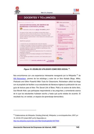 Figura 10. EDUBLOG UTILIZADO COMO RED SOCIAL 41.


                                                                                            42
Nos encontramos con una experiencia interesante navegando por la Wikipedia                        de
Will Richardson, pionero de los edublogs y autor de un libro titulado Blogs, Wikis,
Podcasts and Other Powerful Web Tools for Classrooms. Richardson utilizó los blogs
con el propósito de facilitar a sus estudiantes de literatura inglesa la publicación de una
guía de lectura para el libro The Secret Life of Bees. Pidió a la autora de dicho libro,
Sue Mondk Kidd, que participase respondiendo a las preguntas y comentando acerca
de lo que los estudiantes hubiesen escrito y hasta qué punto estaba de acuerdo. El
resultado fue, en verdad, un espacio de aprendizaje democrático.




42
     Colaboradores de Wikipedia. Edublog [Internet]. Wikipedia, La enciclopedia libre; 2007 jun
15, 20:04 UTC [cited 2007 jul 9]. Disponible en:
http://es.wikipedia.org/w/index.php?title=Edublog&oldid=9477600

______________________________________________________________________
Asociación Nacional de Empresas de Internet, ANEI                 145
 