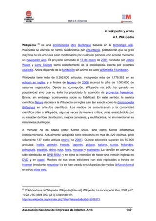 4. wikipedia y wikis
                                                                                  4.1. Wikipedia

                45
Wikipedia            es una enciclopedia libre plurilingüe basada en la tecnología wiki.
Wikipedia se escribe de forma colaborativa por voluntarios, permitiendo que la gran
mayoría de los artículos sean modificados por cualquier persona con acceso mediante
un navegador web. El proyecto comenzó el 15 de enero de 2001, fundada por Jimbo
Wales y Larry Sanger como complemento de la enciclopedia escrita por expertos
Nupedia. Ahora depende de la fundación sin ánimo de lucro Wikimedia Foundation.

Wikipedia tiene más de 5.385.000 artículos, incluyendo más de 1.778.383 en su
edición en inglés, y a finales de febrero de 2006 alcanzó la cifra de 1.000.000 de
usuarios registrados. Desde su concepción, Wikipedia no sólo ha ganado en
popularidad sino que su éxito ha propiciado la aparición de proyectos hermanos.
Existe, sin embargo, controversia sobre su fiabilidad. En este sentido, la revista
científica Nature declaró a la Wikipedia en inglés casi tan exacta como la Enciclopedia
Britannica en artículos científicos. Los medios de comunicación y la comunidad
científica citan a Wikipedia, algunas veces de manera crítica, otras ensalzándola por
su carácter de libre distribución, mejora constante, y multifacética, no sin mencionar su
naturaleza plurilingüe.

A menudo no es citada como fuente única, sino como fuente informativa
complementaria. Actualmente Wikipedia tiene ediciones en más de 229 idiomas, pero
solamente 137 están activas (mayo de 2006). Quince ediciones superan los 50.000
artículos: inglés, alemán, francés, japonés, polaco, italiano, sueco, holandés,
portugués, español, chino, ruso, fines, noruego y esperanto. La versión en alemán ha
sido distribuida en DVD-ROM, y se tiene la intención de hacer una versión inglesa en
DVD y en papel. Muchas de sus otras ediciones han sido replicadas a través de
Internet (mediante «espejos») o se han creado enciclopedias derivadas (bifurcaciones)
en otros sitios web.




45
     Colaboradores de Wikipedia. Wikipedia [Internet]. Wikipedia, La enciclopedia libre; 2007 jul 7,
19:22 UTC [cited 2007 jul 9]. Disponible en:
http://es.wikipedia.org/w/index.php?title=Wikipedia&oldid=9916373.

______________________________________________________________________
Asociación Nacional de Empresas de Internet, ANEI                 149
 