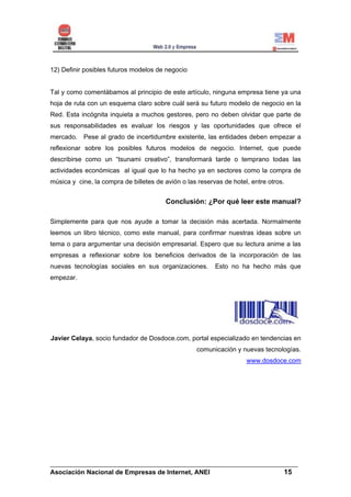 12) Definir posibles futuros modelos de negocio


Tal y como comentábamos al principio de este artículo, ninguna empresa tiene ya una
hoja de ruta con un esquema claro sobre cuál será su futuro modelo de negocio en la
Red. Esta incógnita inquieta a muchos gestores, pero no deben olvidar que parte de
sus responsabilidades es evaluar los riesgos y las oportunidades que ofrece el
mercado. Pese al grado de incertidumbre existente, las entidades deben empezar a
reflexionar sobre los posibles futuros modelos de negocio. Internet, que puede
describirse como un “tsunami creativo”, transformará tarde o temprano todas las
actividades económicas al igual que lo ha hecho ya en sectores como la compra de
música y cine, la compra de billetes de avión o las reservas de hotel, entre otros.


                                        Conclusión: ¿Por qué leer este manual?

Simplemente para que nos ayude a tomar la decisión más acertada. Normalmente
leemos un libro técnico, como este manual, para confirmar nuestras ideas sobre un
tema o para argumentar una decisión empresarial. Espero que su lectura anime a las
empresas a reflexionar sobre los beneficios derivados de la incorporación de las
nuevas tecnologías sociales en sus organizaciones.        Esto no ha hecho más que
empezar.




Javier Celaya, socio fundador de Dosdoce.com, portal especializado en tendencias en
                                                   comunicación y nuevas tecnologías.
                                                                     www.dosdoce.com




______________________________________________________________________
Asociación Nacional de Empresas de Internet, ANEI                 15
 