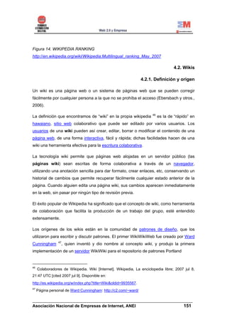 Figura 14. WIKIPEDIA RANKING
http://en.wikipedia.org/wiki/Wikipedia:Multilingual_ranking_May_2007

                                                                                   4.2. Wikis

                                                                4.2.1. Definición y origen

Un wiki es una página web o un sistema de páginas web que se pueden corregir
fácilmente por cualquier persona a la que no se prohíba el acceso (Ebersbach y otros.,
2006).

                                                                      46
La definición que encontramos de “wiki” en la propia wikipedia             es la de “rápido” en
hawaiano, sitio web colaborativo que puede ser editado por varios usuarios. Los
usuarios de una wiki pueden así crear, editar, borrar o modificar el contenido de una
página web, de una forma interactiva, fácil y rápida; dichas facilidades hacen de una
wiki una herramienta efectiva para la escritura colaborativa.

La tecnología wiki permite que páginas web alojadas en un servidor público (las
páginas wiki) sean escritas de forma colaborativa a través de un navegador,
utilizando una anotación sencilla para dar formato, crear enlaces, etc, conservando un
historial de cambios que permite recuperar fácilmente cualquier estado anterior de la
página. Cuando alguien edita una página wiki, sus cambios aparecen inmediatamente
en la web, sin pasar por ningún tipo de revisión previa.

El éxito popular de Wikipedia ha significado que el concepto de wiki, como herramienta
de colaboración que facilita la producción de un trabajo del grupo, esté entendido
extensamente.

Los orígenes de los wikis están en la comunidad de patrones de diseño, que los
utilizaron para escribir y discutir patrones. El primer WikiWikiWeb fue creado por Ward
                 47
Cunningham        , quien inventó y dio nombre al concepto wiki, y produjo la primera
implementación de un servidor WikiWiki para el repositorio de patrones Portland


46
     Colaboradores de Wikipedia. Wiki [Internet]. Wikipedia, La enciclopedia libre; 2007 jul 8,
21:47 UTC [cited 2007 jul 9]. Disponible en:
http://es.wikipedia.org/w/index.php?title=Wiki&oldid=9935567.
47
     Página personal de Ward Cunningham: http://c2.com/~ward/

______________________________________________________________________
Asociación Nacional de Empresas de Internet, ANEI                 151
 