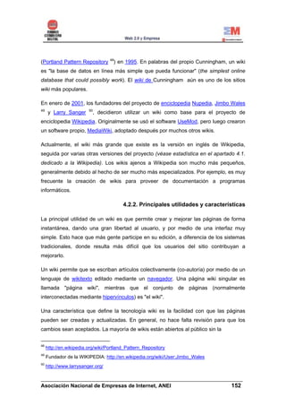 48
(Portland Pattern Repository        ) en 1995. En palabras del propio Cunningham, un wiki
es "la base de datos en línea más simple que pueda funcionar" (the simplest online
database that could possibly work). El wiki de Cunningham aún es uno de los sitios
wiki más populares.

En enero de 2001, los fundadores del proyecto de enciclopedia Nupedia, Jimbo Wales
49                       50
     y Larry Sanger        , decidieron utilizar un wiki como base para el proyecto de
enciclopedia Wikipedia. Originalmente se usó el software UseMod, pero luego crearon
un software propio, MediaWiki, adoptado después por muchos otros wikis.

Actualmente, el wiki más grande que existe es la versión en inglés de Wikipedia,
seguida por varias otras versiones del proyecto (véase estadística en el apartado 4.1.
dedicado a la Wikipedia). Los wikis ajenos a Wikipedia son mucho más pequeños,
generalmente debido al hecho de ser mucho más especializados. Por ejemplo, es muy
frecuente la creación de wikis para proveer de documentación a programas
informáticos.

                                         4.2.2. Principales utilidades y características

La principal utilidad de un wiki es que permite crear y mejorar las páginas de forma
instantánea, dando una gran libertad al usuario, y por medio de una interfaz muy
simple. Esto hace que más gente participe en su edición, a diferencia de los sistemas
tradicionales, donde resulta más difícil que los usuarios del sitio contribuyan a
mejorarlo.

Un wiki permite que se escriban artículos colectivamente (co-autoría) por medio de un
lenguaje de wikitexto editado mediante un navegador. Una página wiki singular es
llamada "página wiki", mientras que el conjunto de páginas (normalmente
interconectadas mediante hipervínculos) es "el wiki".

Una característica que define la tecnología wiki es la facilidad con que las páginas
pueden ser creadas y actualizadas. En general, no hace falta revisión para que los
cambios sean aceptados. La mayoría de wikis están abiertos al público sin la


48
     http://en.wikipedia.org/wiki/Portland_Pattern_Repository
49
     Fundador de la WIKIPEDIA: http://en.wikipedia.org/wiki/User:Jimbo_Wales
50
     http://www.larrysanger.org/

______________________________________________________________________
Asociación Nacional de Empresas de Internet, ANEI                 152
 