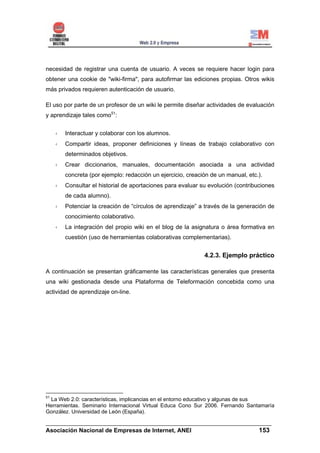 necesidad de registrar una cuenta de usuario. A veces se requiere hacer login para
obtener una cookie de "wiki-firma", para autofirmar las ediciones propias. Otros wikis
más privados requieren autenticación de usuario.

El uso por parte de un profesor de un wiki le permite diseñar actividades de evaluación
y aprendizaje tales como51:


       Interactuar y colaborar con los alumnos.
       Compartir ideas, proponer definiciones y líneas de trabajo colaborativo con
       determinados objetivos.
       Crear diccionarios, manuales, documentación asociada a una actividad
       concreta (por ejemplo: redacción un ejercicio, creación de un manual, etc.).
       Consultar el historial de aportaciones para evaluar su evolución (contribuciones
       de cada alumno).
       Potenciar la creación de “círculos de aprendizaje” a través de la generación de
       conocimiento colaborativo.
       La integración del propio wiki en el blog de la asignatura o área formativa en
       cuestión (uso de herramientas colaborativas complementarias).


                                                            4.2.3. Ejemplo práctico

A continuación se presentan gráficamente las características generales que presenta
una wiki gestionada desde una Plataforma de Teleformación concebida como una
actividad de aprendizaje on-line.




51
 La Web 2.0: características, implicancias en el entorno educativo y algunas de sus
Herramientas. Seminario Internacional Virtual Educa Cono Sur 2006. Fernando Santamaría
González. Universidad de León (España).

______________________________________________________________________
Asociación Nacional de Empresas de Internet, ANEI                 153
 