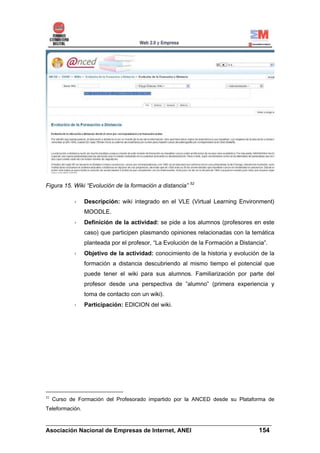 Figura 15. Wiki “Evolución de la formación a distancia” 52

                 Descripción: wiki integrado en el VLE (Virtual Learning Environment)
                 MOODLE.
                 Definición de la actividad: se pide a los alumnos (profesores en este
                 caso) que participen plasmando opiniones relacionadas con la temática
                 planteada por el profesor, “La Evolución de la Formación a Distancia”.
                 Objetivo de la actividad: conocimiento de la historia y evolución de la
                 formación a distancia descubriendo al mismo tiempo el potencial que
                 puede tener el wiki para sus alumnos. Familiarización por parte del
                 profesor desde una perspectiva de ”alumno” (primera experiencia y
                 toma de contacto con un wiki).
                 Participación: EDICION del wiki.




52
     Curso de Formación del Profesorado impartido por la ANCED desde su Plataforma de
Teleformación.

______________________________________________________________________
Asociación Nacional de Empresas de Internet, ANEI                 154
 