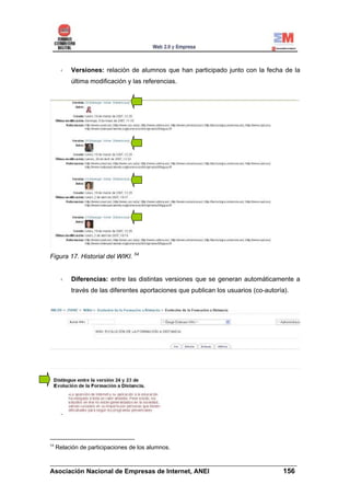Versiones: relación de alumnos que han participado junto con la fecha de la
          última modificación y las referencias.




Figura 17. Historial del WIKI. 54


          Diferencias: entre las distintas versiones que se generan automáticamente a
          través de las diferentes aportaciones que publican los usuarios (co-autoría).




54
     Relación de participaciones de los alumnos.

______________________________________________________________________
Asociación Nacional de Empresas de Internet, ANEI                 156
 