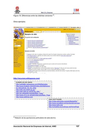 Figura 18. Diferencias entre las distintas versiones 55.


Otros ejemplos:




http://recursos.wikispaces.com/

      EJEMPLOS DE WIKIS:
      http://wikitaller.wikispaces.com/WikiEjemplos
      http://www.tinglado.net/wiki/index.php/Aplicacion
      es_Educativas_de_los_wikis
      http://wiki.oss-watch.ac.uk/ *
      http://wiki.cetis.ac.uk/CETIS_Wiki *
      http://en.wikipedia.org/wiki/Main_Page *
      http://www.ch.ic.ac.uk/wiki/index.php/Main_Page
      http://www.wikihow.com
                                                     WIKI SOFTWARE:
                                                     http://meta.wikimedia.org/wiki/MediaWiki *
                                                     http://www.socialtext.com/products/overview
                                                     http://www.twiki.org/
                                                     http://uniwakka.sourceforge.net/HomePage




55
     Relación de las aportaciones particulares de cada alumno.



______________________________________________________________________
Asociación Nacional de Empresas de Internet, ANEI                 157
 