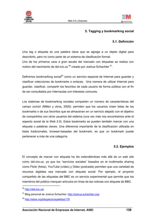 5. Tagging y bookmarking social


                                                                         5.1. Definición


Una tag o etiqueta es una palabra clave que se agrega a un objeto digital para
describirlo, pero no como parte de un sistema de clasificación formal.
Uno de los primeros usos a gran escala del marcado con etiquetas se realiza con
motivo del nacimiento de del.icio.us 56 creado por Joshua Schachter 57.


Definimos bookmarking social58 como un servicio especial de Internet para guardar y
clasificar colecciones de bookmarks o enlaces. Una manera de utilizar Internet para
guardar, clasificar, compartir los favoritos de cada usuario de forma pública con el fin
de ser consultados por internautas con intereses comunes.


Los sistemas de bookmarking sociales comparten un número de características del
campo común (Millen y otros, 2005): permiten que los usuarios creen listas de los
bookmarks o de sus favoritos que se almacenan en un servicio alejado con el objetivo
de compartirlos con otros usuarios del sistema (una vez más nos encontramos ante el
aspecto social de la Web 2.0). Estos bookmarks se pueden también marcar con una
etiqueta o palabras claves. Una diferencia importante de la clasificación utilizada en
listas tradicionales, browser-basadas del bookmark, es que un bookmark puede
pertenecer a más de una categoría.


                                                                          5.2. Ejemplos


El concepto de marcar con etiqueta ha ido extendiéndose más allá de un web site
como del.icio.us, ya que los “servicios sociales” basados en el multimedia sharing
como Flickr (fotos), YouTube (vídeo) y Odeo (podcasts) permiten que una variedad de
recursos digitales sea marcada con etiqueta social. Por ejemplo, el proyecto
compartido de las etiquetas del BBC es un servicio experimental que permite que los
miembros del público marquen artículos en línea de las noticias con etiqueta de BBC.

56
     http://del.icio.us/
57
     Blog personal de Joshua Schachter: http://joshua.schachter.org/
58
     http://eibar.org/blogak/prospektiba/178

______________________________________________________________________
Asociación Nacional de Empresas de Internet, ANEI                 158
 