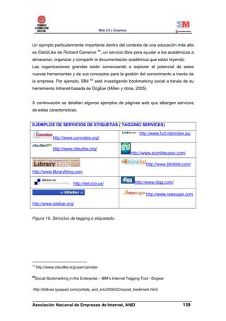 Un ejemplo particularmente importante dentro del contexto de una educación más alta
                                           59
es CiteULike de Richard Cameron              , un servicio libre para ayudar a los académicos a
almacenar, organizar y compartir la documentación académica que están leyendo.
Las organizaciones grandes están comenzando a explorar el potencial de estas
nuevas herramientas y de sus conceptos para la gestión del conocimiento a través de
                                     60
la empresa. Por ejemplo, IBM              está investigando bookmarking social a través de su
herramienta Intranet-basada de DogEar (Millen y otros, 2005).


A continuación se detallan algunos ejemplos de páginas web que albergan servicios
de estas características.


EJEMPLOS DE SERVICIOS DE ETIQUETAS ( TAGGING SERVICES)

                                                                 http://www.furl.net/index.jsp
               http://www.connotea.org/

               http://www.citeulike.org/
                                                             http://www.stumbleupon.com/

                                                                     http://www.blinklist.com/
http://www.librarything.com

                           http://del.icio.us/                 http://www.digg.com/

                                                                     http://www.rawsugar.com

http://www.sitebar.org/


Figura 19. Servicios de tagging o etiquetado.




59
     http://www.citeulike.org/user/camster

60
     Social Bookmarking in the Enterprise – IBM’s Internal Tagging Tool - Dogear

http://billives.typepad.com/portals_and_km/2006/02/social_bookmark.html

______________________________________________________________________
Asociación Nacional de Empresas de Internet, ANEI                 159
 
