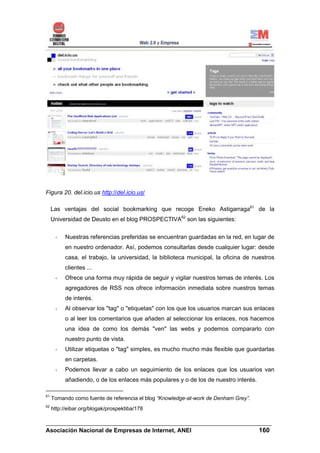 Figura 20. del.icio.us http://del.icio.us/

     Las ventajas del social bookmarking que recoge Eneko Astigarraga61 de la
     Universidad de Deusto en el blog PROSPECTIVA62 son las siguientes:


          Nuestras referencias preferidas se encuentran guardadas en la red, en lugar de
          en nuestro ordenador. Así, podemos consultarlas desde cualquier lugar: desde
          casa, el trabajo, la universidad, la biblioteca municipal, la oficina de nuestros
          clientes ...
          Ofrece una forma muy rápida de seguir y vigilar nuestros temas de interés. Los
          agregadores de RSS nos ofrece información inmediata sobre nuestros temas
          de interés.
          Al observar los "tag" o "etiquetas" con los que los usuarios marcan sus enlaces
          o al leer los comentarios que añaden al seleccionar los enlaces, nos hacemos
          una idea de como los demás "ven" las webs y podemos compararlo con
          nuestro punto de vista.
          Utilizar etiquetas o "tag" simples, es mucho mucho más flexible que guardarlas
          en carpetas.
          Podemos llevar a cabo un seguimiento de los enlaces que los usuarios van
          añadiendo, o de los enlaces más populares y o de los de nuestro interés.

61
     Tomando como fuente de referencia el blog “Knowledge-at-work de Denham Grey”.
62
     http://eibar.org/blogak/prospektiba/178

______________________________________________________________________
Asociación Nacional de Empresas de Internet, ANEI                 160
 