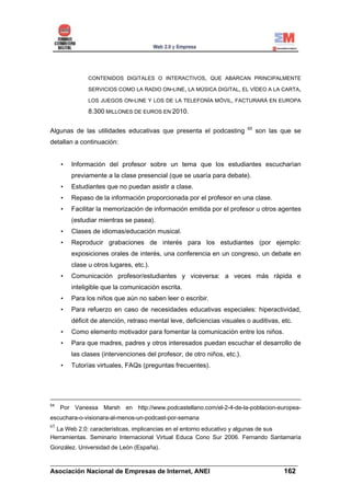 CONTENIDOS DIGITALES O INTERACTIVOS, QUE ABARCAN PRINCIPALMENTE

               SERVICIOS COMO LA RADIO ON-LINE, LA MÚSICA DIGITAL, EL VÍDEO A LA CARTA,

               LOS JUEGOS ON-LINE Y LOS DE LA TELEFONÍA MÓVIL, FACTURARÁ EN EUROPA

               8.300 MILLONES DE EUROS EN 2010.

                                                                          65
Algunas de las utilidades educativas que presenta el podcasting                son las que se
detallan a continuación:


     •   Información del profesor sobre un tema que los estudiantes escucharían
         previamente a la clase presencial (que se usaría para debate).
     •   Estudiantes que no puedan asistir a clase.
     •   Repaso de la información proporcionada por el profesor en una clase.
     •   Facilitar la memorización de información emitida por el profesor u otros agentes
         (estudiar mientras se pasea).
     •   Clases de idiomas/educación musical.
     •   Reproducir grabaciones de interés para los estudiantes (por ejemplo:
         exposiciones orales de interés, una conferencia en un congreso, un debate en
         clase u otros lugares, etc.).
     •   Comunicación profesor/estudiantes y viceversa: a veces más rápida e
         inteligible que la comunicación escrita.
     •   Para los niños que aún no saben leer o escribir.
     •   Para refuerzo en caso de necesidades educativas especiales: hiperactividad,
         déficit de atención, retraso mental leve, deficiencias visuales o auditivas, etc.
     •   Como elemento motivador para fomentar la comunicación entre los niños.
     •   Para que madres, padres y otros interesados puedan escuchar el desarrollo de
         las clases (intervenciones del profesor, de otro niños, etc.).
     •   Tutorías virtuales, FAQs (preguntas frecuentes).




64
     Por Vanessa Marsh en http://www.podcastellano.com/el-2-4-de-la-poblacion-europea-
escuchara-o-visionara-al-menos-un-podcast-por-semana
65
  La Web 2.0: características, implicancias en el entorno educativo y algunas de sus
Herramientas. Seminario Internacional Virtual Educa Cono Sur 2006. Fernando Santamaría
González. Universidad de León (España).

______________________________________________________________________
Asociación Nacional de Empresas de Internet, ANEI                 162
 