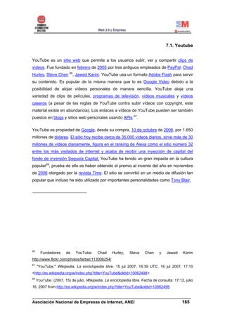 7.1. Youtube


YouTube es un sitio web que permite a los usuarios subir, ver y compartir clips de
vídeos. Fue fundado en febrero de 2005 por tres antiguos empleados de PayPal: Chad
Hurley, Steve Chen 66, Jawed Karim. YouTube usa un formato Adobe Flash para servir
su contenido. Es popular de la misma manera que lo es Google Video debido a la
posibilidad de alojar vídeos personales de manera sencilla. YouTube aloja una
variedad de clips de películas, programas de televisión, vídeos musicales y vídeos
caseros (a pesar de las reglas de YouTube contra subir vídeos con copyright, este
material existe en abundancia). Los enlaces a vídeos de YouTube pueden ser también
puestos en blogs y sitios web personales usando APIs 67.

YouTube es propiedad de Google, desde su compra, 10 de octubre de 2006, por 1.650
millones de dólares. El sitio hoy recibe cerca de 35.000 vídeos diarios, sirve más de 30
millones de videos diariamente, figura en el ranking de Alexa como el sitio número 32
entre los más visitados de internet y acaba de recibir una inyección de capital del
fondo de inversión Sequoia Capital. YouTube ha tenido un gran impacto en la cultura
popular68, prueba de ello es haber obtenido el premio al invento del año en noviembre
de 2006 otorgado por la revista Time. El sitio se convirtió en un medio de difusión tan
popular que incluso ha sido utilizado por importantes personalidades como Tony Blair,




66
       Fundadores      de    YouTube:     Chad     Hurley,   Steve    Chen     y    Jawed     Karim
http://www.flickr.com/photos/farber/113006254/
67
     "YouTube." Wikipedia, La enciclopedia libre. 15 jul 2007, 16:39 UTC. 16 jul 2007, 17:10
<http://es.wikipedia.org/w/index.php?title=YouTube&oldid=10062498>.
68
     YouTube. (2007, 15) de julio. Wikipedia, La enciclopedia libre. Fecha de consulta: 17:12, julio
16, 2007 from http://es.wikipedia.org/w/index.php?title=YouTube&oldid=10062498.

______________________________________________________________________
Asociación Nacional de Empresas de Internet, ANEI                 165
 