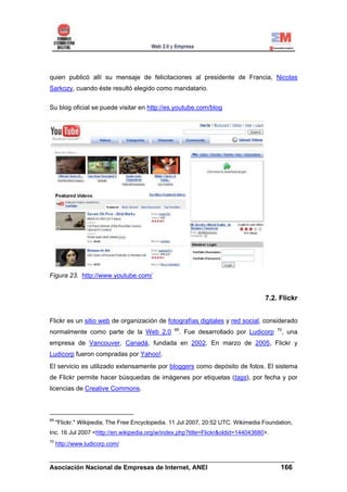 quien publicó allí su mensaje de felicitaciones al presidente de Francia, Nicolas
Sarkozy, cuando éste resultó elegido como mandatario.

Su blog oficial se puede visitar en http://es.youtube.com/blog




Figura 23. http://www.youtube.com/


                                                                                   7.2. Flickr


Flickr es un sitio web de organización de fotografías digitales y red social, considerado
                                                 69                                     70
normalmente como parte de la Web 2.0               . Fue desarrollado por Ludicorp       , una
empresa de Vancouver, Canadá, fundada en 2002. En marzo de 2005, Flickr y
Ludicorp fueron compradas por Yahoo!.
El servicio es utilizado extensamente por bloggers como depósito de fotos. El sistema
de Flickr permite hacer búsquedas de imágenes por etiquetas (tags), por fecha y por
licencias de Creative Commons.



69
     "Flickr." Wikipedia, The Free Encyclopedia. 11 Jul 2007, 20:52 UTC. Wikimedia Foundation,
Inc. 16 Jul 2007 <http://en.wikipedia.org/w/index.php?title=Flickr&oldid=144043680>.
70
     http://www.ludicorp.com/

______________________________________________________________________
Asociación Nacional de Empresas de Internet, ANEI                 166
 