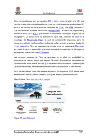 Otras funcionalidades son los canales RSS y Atom, como también una API que
permite a desarrolladores independientes crear sus propios servicios y aplicaciones. El
servicio se basa en las características habituales del HTML y el HTTP, permitiendo
que sea usable en múltiples plataformas y navegadores. La interfaz de etiquetación y
edición de texto utiliza AJAX, que también es compatible con la gran mayoría de los
navegadores. Un componente no esencial del lugar web, Organizr, se basa en la
tecnología de Macromedia Flash, la cual es ampliamente disponible, pero no
plenamente abierta. Las fotografías o imágenes podrán también enviarse a través del
correo electrónico. Flickr es especialmente popular entre los usuarios de Macintosh,
los cuales a menudo son excluidos de otros lugares de compartición de fotos porque
es necesaria una arquitectura PC/Windows.

Las primeras versiones de Flickr se centraban en un chat con posibilidad de
intercambio de fotos en tiempo real, llamado FlickrLive. Sus sucesivas evoluciones se
centraron más en la subida de fotos y la implementación de nuevas utilidades para
usuarios individuales, teniendo esto como resultado la supresión de la sala de chat.

Flickr fue lanzado en otras siete lenguas el pasado 11 de julio de 2007. Ahora habla
siete idiomas: francés, alemán, coreano, portugués, español y chino tradicional.

Blog oficial de Flickr: http://blog.flickr.com/es




Figura 24. www.flickr.com




______________________________________________________________________
Asociación Nacional de Empresas de Internet, ANEI                 167
 