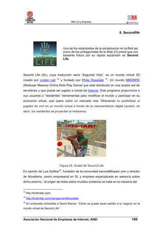 8. Secondlife



                                    Uno de los estándartes de la socializacion en la Red así
                                    como de los protagonistas de la Web 2.0 prevé que con
                                    bastante futuro por su rápida expansión es Second
                                    Life.




Second Life (SL), cuya traducción sería “Segunda Vida”, es un mundo virtual 3D
                             74                                      75
creado por Linden Lab             y fundado por Philip Rosedale       . Un mundo MMORPG
(Multiuser Massive Online Role Play Game) que está distribuido en una amplia red de
servidores y que puede ser jugado a través de Internet. Este programa proporciona a
sus usuarios o “residentes” herramientas para modificar el mundo y participar en su
economía virtual, que opera como un mercado real. Ofreciendo la posibilidad al
jugador de vivir en un mundo virtual a través de su representación digital (avatar), es
decir, los residentes se proyectan al metaverso.




                                  Figura 26. Avatar de Second Life
En opinión de Luis Sotillos76, fundador de la comunidad secondlifespain.com y director
de Novatierra, centro empresarial en SL y empresa especializada en asesoría sobre
dicho entorno, “el origen de todos estos mundos sintéticos se halla en la industria del


74
     http://lindenlab.com/
75
     http://lindenlab.com/management#rosedale
76
     En entrevista concedida a David Ramos, “Cómo se puede sacar partido a tu negocio en el
mundo virtual de Second Life”.

______________________________________________________________________
Asociación Nacional de Empresas de Internet, ANEI                 169
 